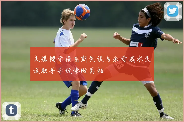 美媒揭示福克斯失误与米奇战术失误联手导致惨败真相