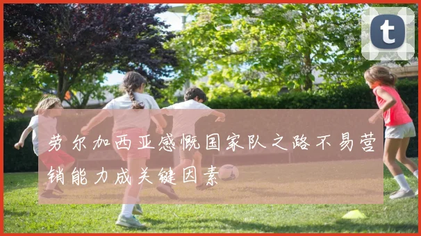 劳尔加西亚感慨国家队之路不易营销能力成关键因素