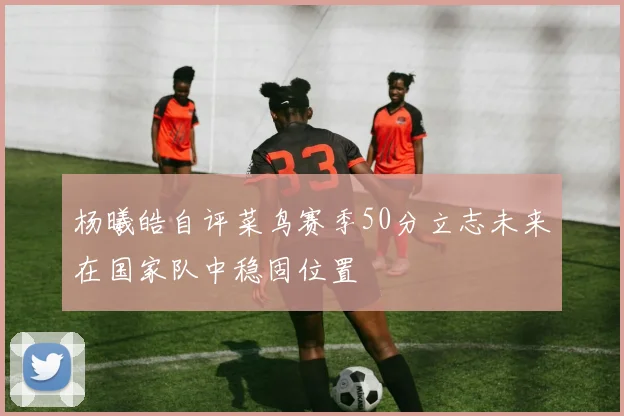 杨曦皓自评菜鸟赛季50分立志未来在国家队中稳固位置