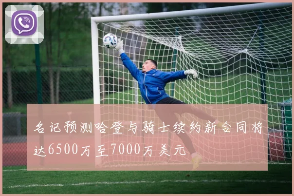 名记预测哈登与骑士续约新合同将达6500万至7000万美元