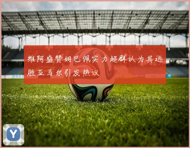 维阿盛赞姆巴佩实力超群认为其远胜亚马尔引发热议
