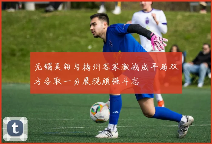 无锡吴钩与梅州客家激战成平局双方各取一分展现顽强斗志
