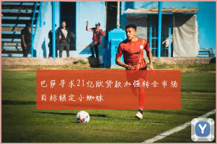 巴萨寻求21亿欧贷款加强转会市场目标锁定小蜘蛛