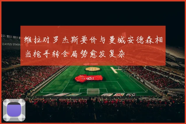 维拉对罗杰斯要价与曼城安德森相当枪手转会局势愈发复杂