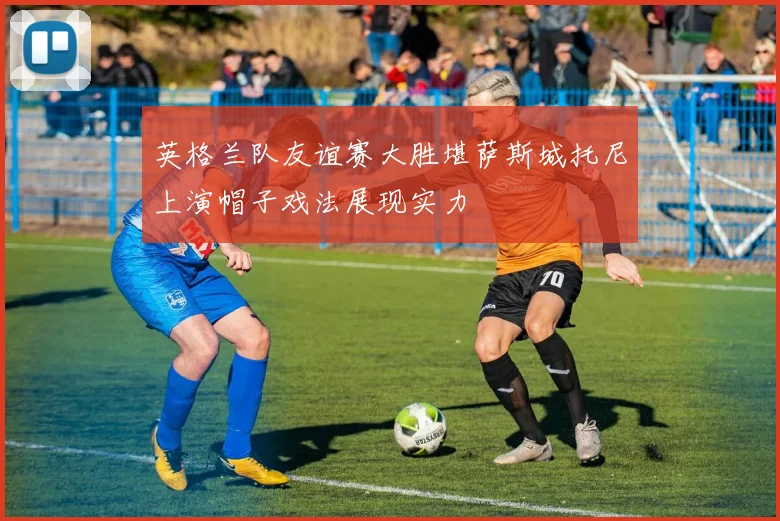 英格兰队友谊赛大胜堪萨斯城托尼上演帽子戏法展现实力