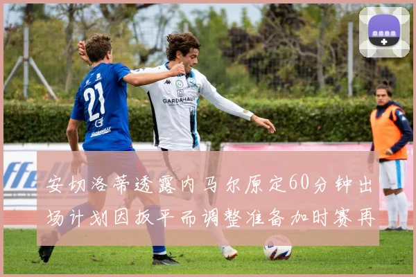 安切洛蒂透露内马尔原定60分钟出场计划因扳平而调整准备加时赛再换上他