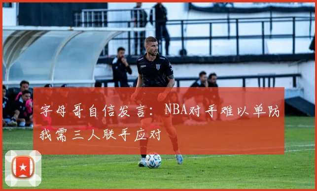 字母哥自信发言：NBA对手难以单防我需三人联手应对