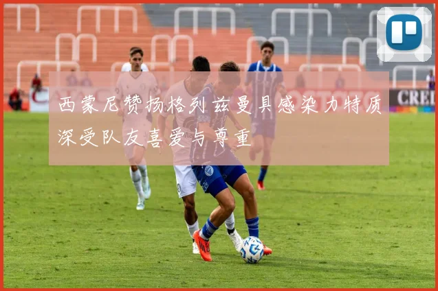 西蒙尼赞扬格列兹曼具感染力特质深受队友喜爱与尊重