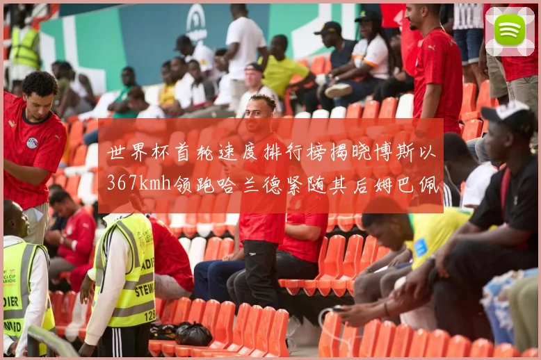 世界杯首轮速度排行榜揭晓博斯以367kmh领跑哈兰德紧随其后姆巴佩位列第九