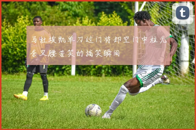马杜埃凯单刀过门将却空门中柱无奈叉腰苦笑的搞笑瞬间