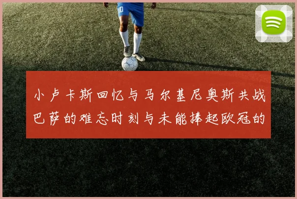 小卢卡斯回忆与马尔基尼奥斯共战巴萨的难忘时刻与未能捧起欧冠的遗憾