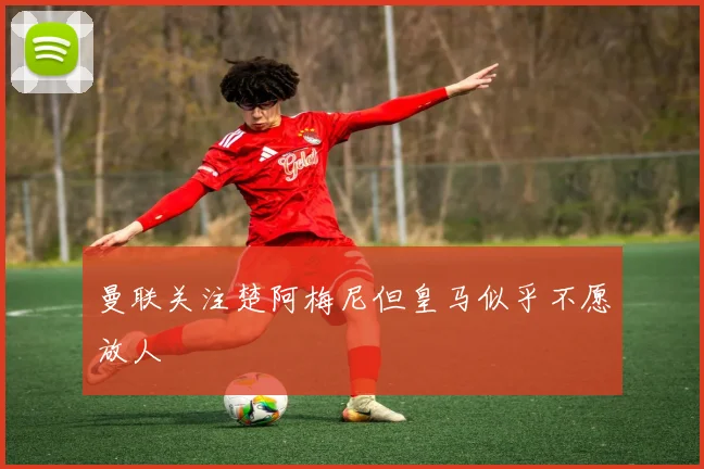 曼联关注楚阿梅尼但皇马似乎不愿放人