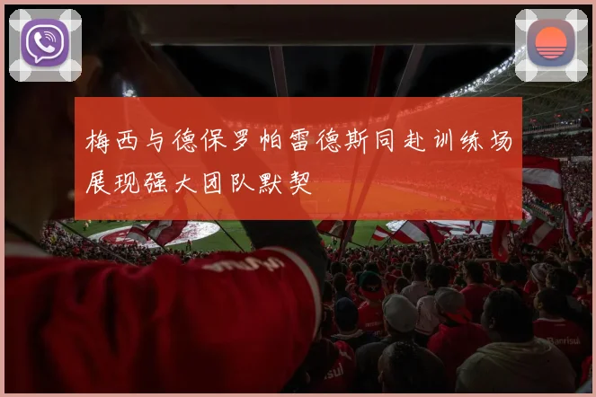 梅西与德保罗帕雷德斯同赴训练场展现强大团队默契